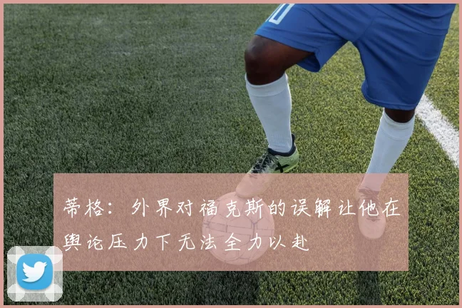 蒂格：外界对福克斯的误解让他在舆论压力下无法全力以赴