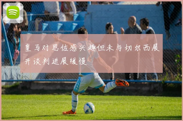 皇马对恩佐感兴趣但未与切尔西展开谈判进展缓慢