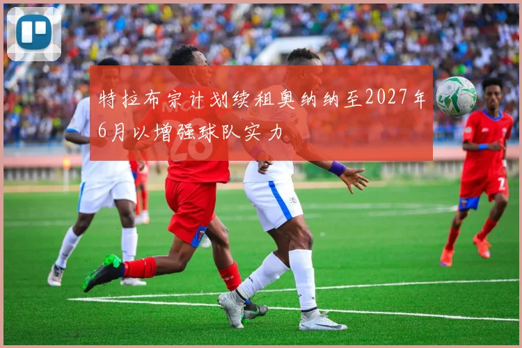 特拉布宗计划续租奥纳纳至2027年6月以增强球队实力