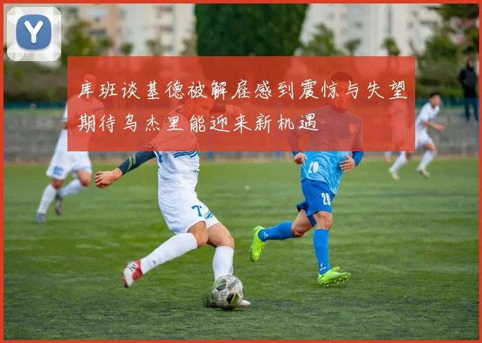 库班谈基德被解雇感到震惊与失望期待乌杰里能迎来新机遇