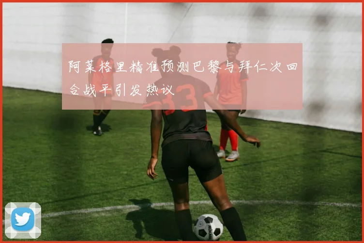 阿莱格里精准预测巴黎与拜仁次回合战平引发热议