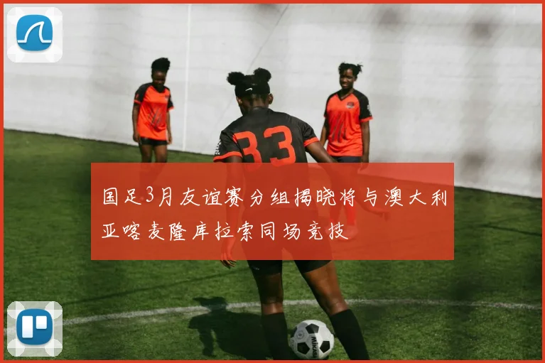 国足3月友谊赛分组揭晓将与澳大利亚喀麦隆库拉索同场竞技