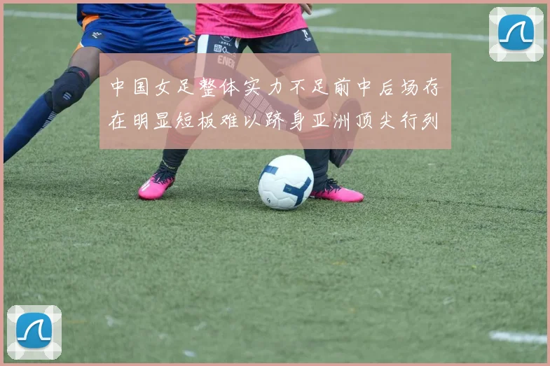 中国女足整体实力不足前中后场存在明显短板难以跻身亚洲顶尖行列