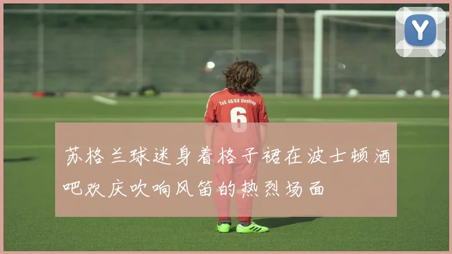 苏格兰球迷身着格子裙在波士顿酒吧欢庆吹响风笛的热烈场面