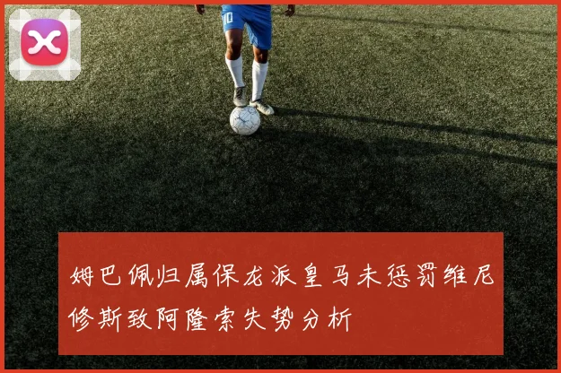 姆巴佩归属保龙派皇马未惩罚维尼修斯致阿隆索失势分析