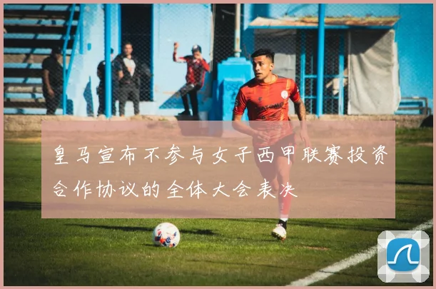 皇马宣布不参与女子西甲联赛投资合作协议的全体大会表决