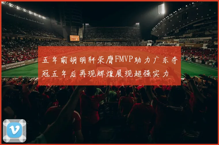 五年前胡明轩荣膺FMVP助力广东夺冠五年后再现辉煌展现超强实力