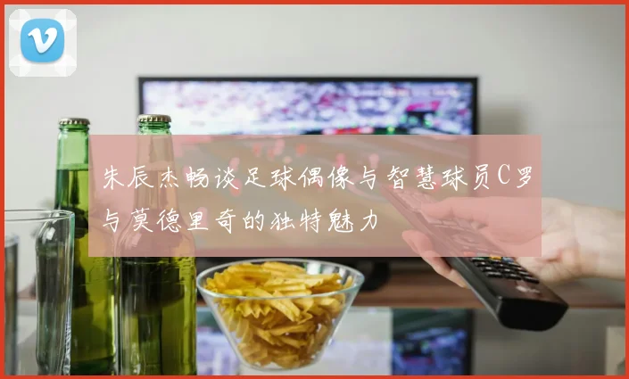 朱辰杰畅谈足球偶像与智慧球员C罗与莫德里奇的独特魅力