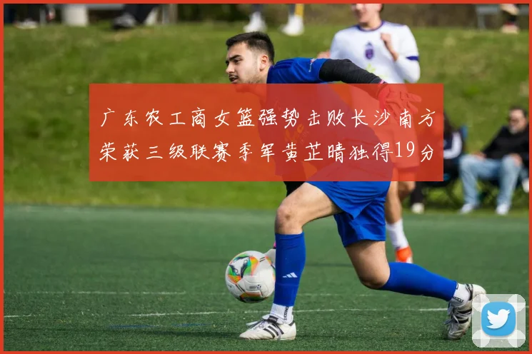 广东农工商女篮强势击败长沙南方荣获三级联赛季军黄芷晴独得19分助力胜利