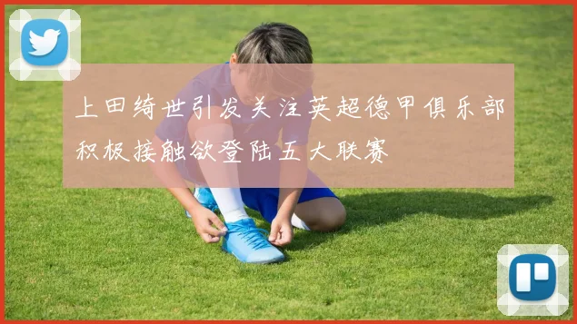 上田绮世引发关注英超德甲俱乐部积极接触欲登陆五大联赛