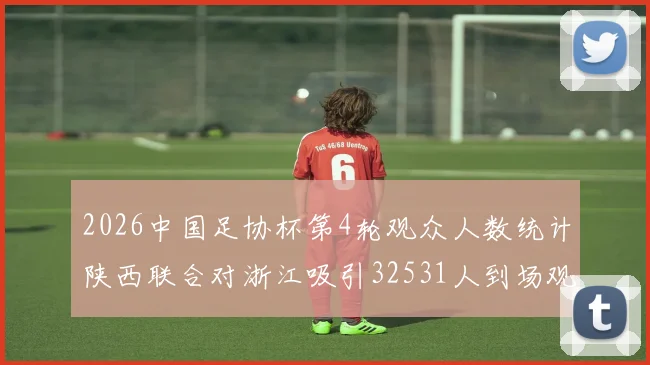 2026中国足协杯第4轮观众人数统计陕西联合对浙江吸引32531人到场观看
