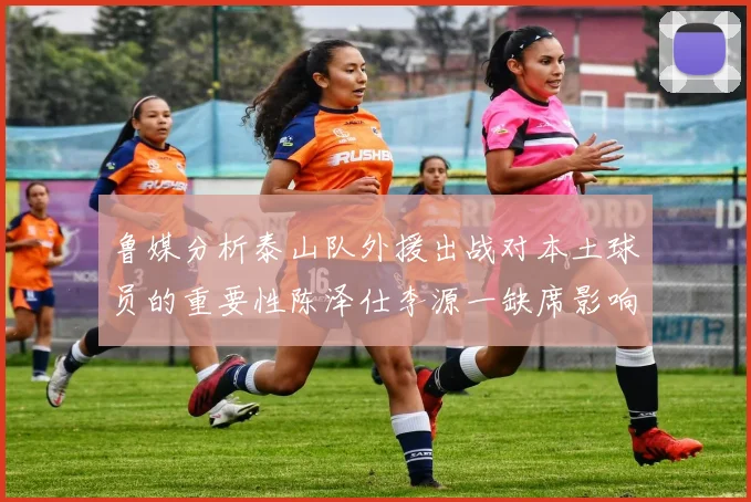 鲁媒分析泰山队外援出战对本土球员的重要性陈泽仕李源一缺席影响显著