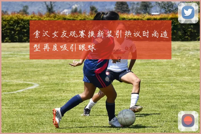 索汉女友观赛换新装引热议时尚造型再度吸引眼球