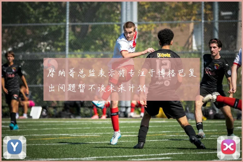 摩纳哥总监表示将专注于博格巴复出问题暂不谈未来计划