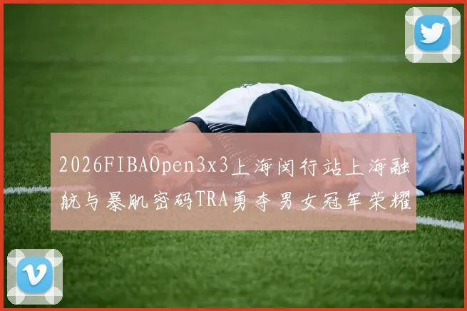 2026FIBAOpen3x3上海闵行站上海融航与暴肌密码TRA勇夺男女冠军荣耀