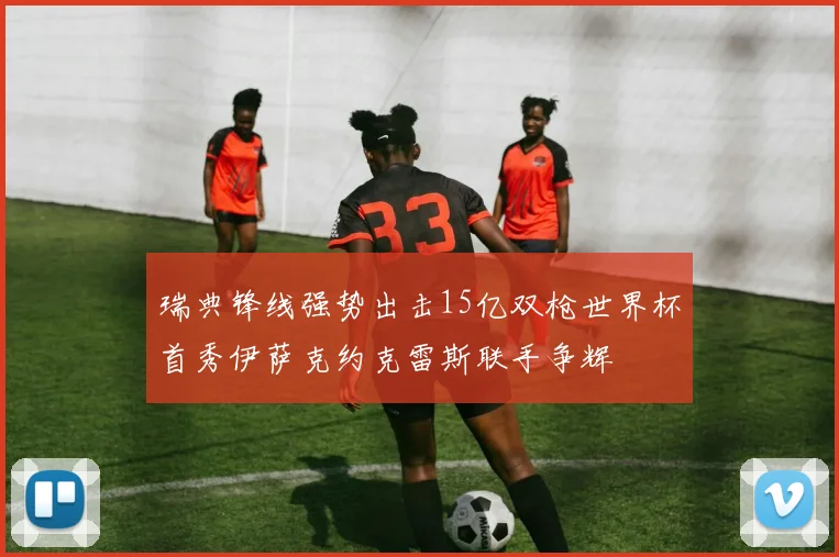 瑞典锋线强势出击15亿双枪世界杯首秀伊萨克约克雷斯联手争辉