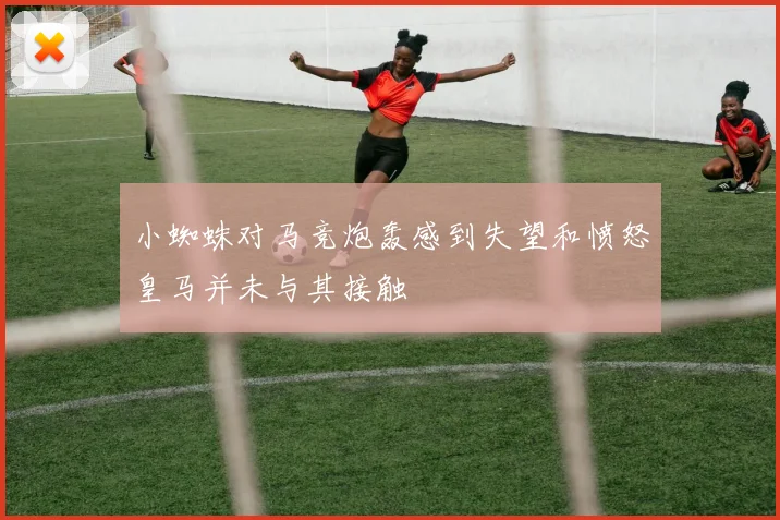 小蜘蛛对马竞炮轰感到失望和愤怒皇马并未与其接触
